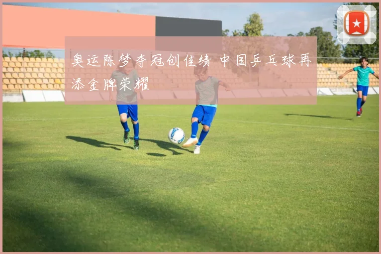 奥运陈梦夺冠创佳绩 中国乒乓球再添金牌荣耀