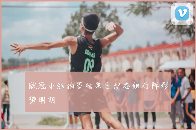 欧冠小组抽签结果出炉各组对阵形势明朗