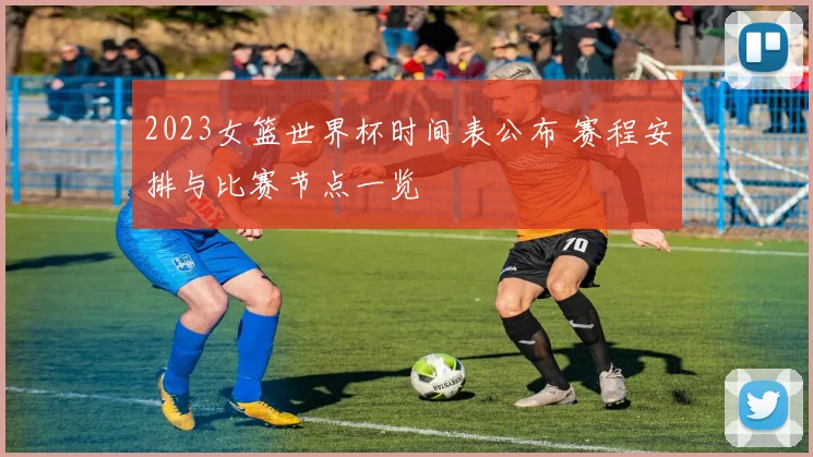 2023女篮世界杯时间表公布 赛程安排与比赛节点一览