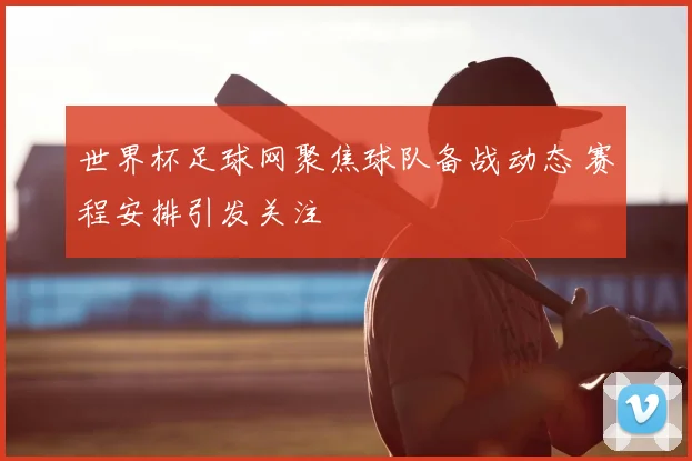 世界杯足球网聚焦球队备战动态 赛程安排引发关注