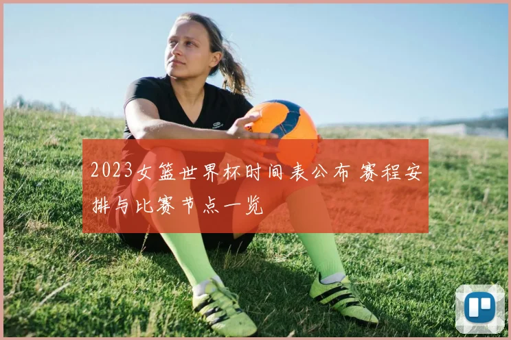 2023女篮世界杯时间表公布 赛程安排与比赛节点一览