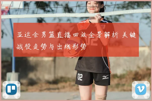 亚运会男篮直播回放全景解析 关键战役走势与出线形势