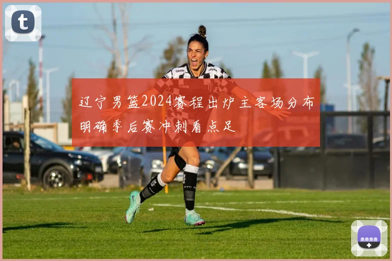 辽宁男篮2024赛程出炉主客场分布明确季后赛冲刺看点足
