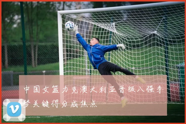 中国女篮力克澳大利亚晋级八强李梦关键得分成焦点
