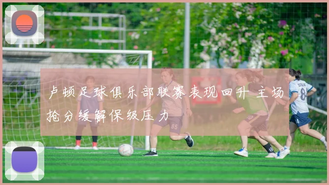 卢顿足球俱乐部联赛表现回升 主场抢分缓解保级压力