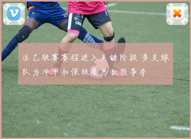 法乙联赛赛程进入关键阶段 多支球队为冲甲和保级展开激烈争夺