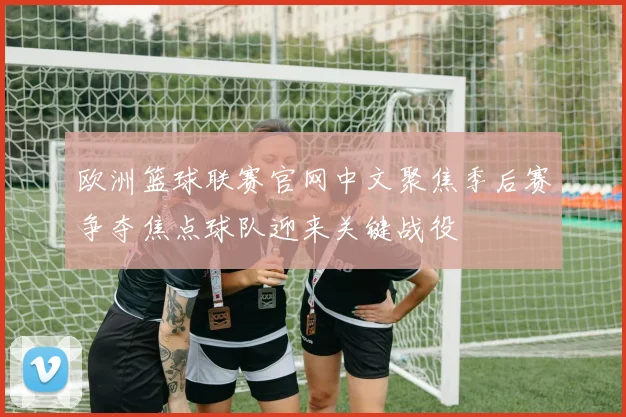 欧洲篮球联赛官网中文聚焦季后赛争夺焦点球队迎来关键战役