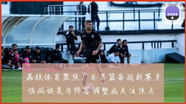 荔枝体育聚焦广东男篮备战新赛季 伤病恢复与阵容调整成关注焦点