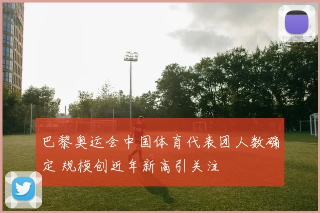 巴黎奥运会中国体育代表团人数确定 规模创近年新高引关注
