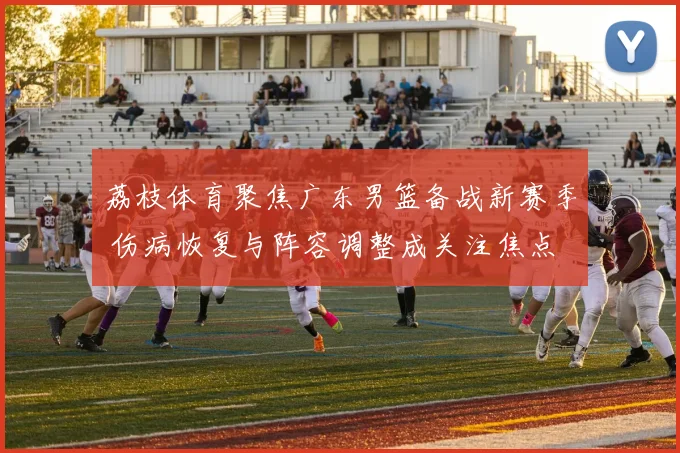 荔枝体育聚焦广东男篮备战新赛季 伤病恢复与阵容调整成关注焦点
