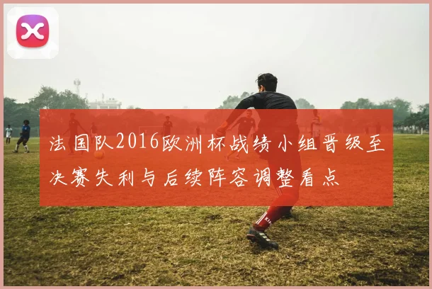 法国队2016欧洲杯战绩小组晋级至决赛失利与后续阵容调整看点