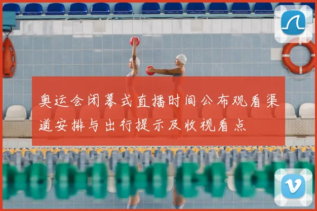 奥运会闭幕式直播时间公布观看渠道安排与出行提示及收视看点