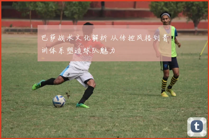 巴萨战术文化解析 从传控风格到青训体系塑造球队魅力