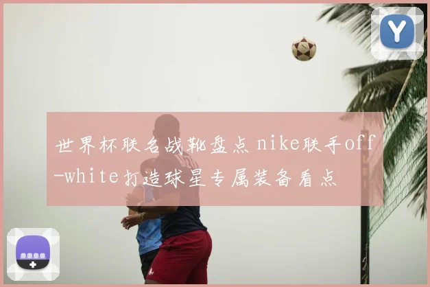 世界杯联名战靴盘点 nike联手off-white打造球星专属装备看点