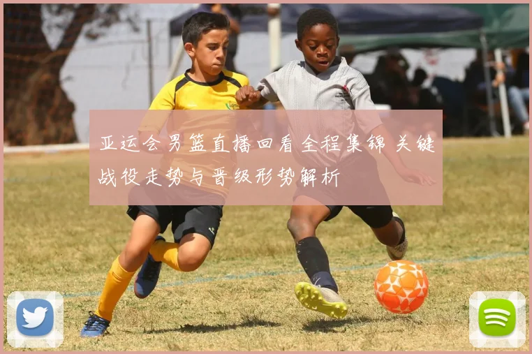 亚运会男篮直播回看全程集锦 关键战役走势与晋级形势解析