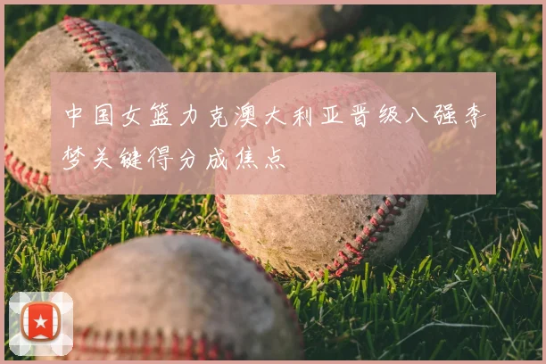 中国女篮力克澳大利亚晋级八强李梦关键得分成焦点