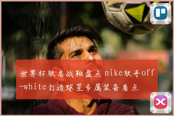 世界杯联名战靴盘点 nike联手off-white打造球星专属装备看点