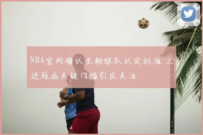 NBA官网确认王朝球队认定标准 三连冠成关键门槛引发关注