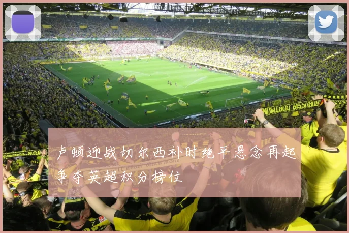 卢顿迎战切尔西补时绝平悬念再起争夺英超积分榜位