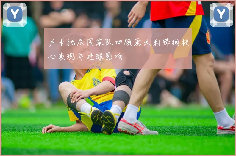 卢卡托尼国家队回顾意大利锋线核心表现与进球影响