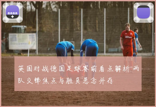 英国对战德国足球赛前看点解析 两队交锋焦点与胜负悬念并存