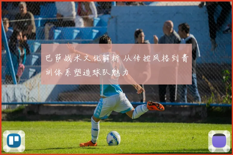 巴萨战术文化解析 从传控风格到青训体系塑造球队魅力
