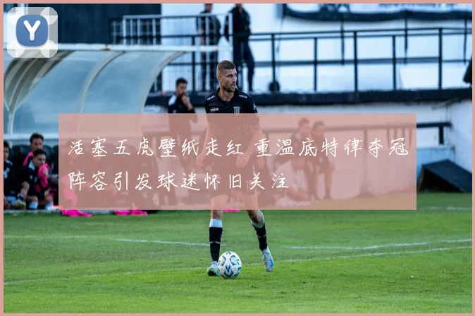 活塞五虎壁纸走红 重温底特律夺冠阵容引发球迷怀旧关注