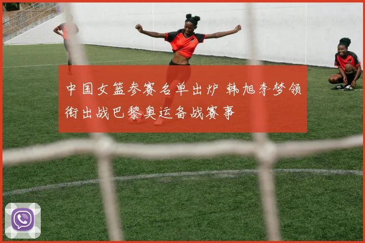 中国女篮参赛名单出炉 韩旭李梦领衔出战巴黎奥运备战赛事