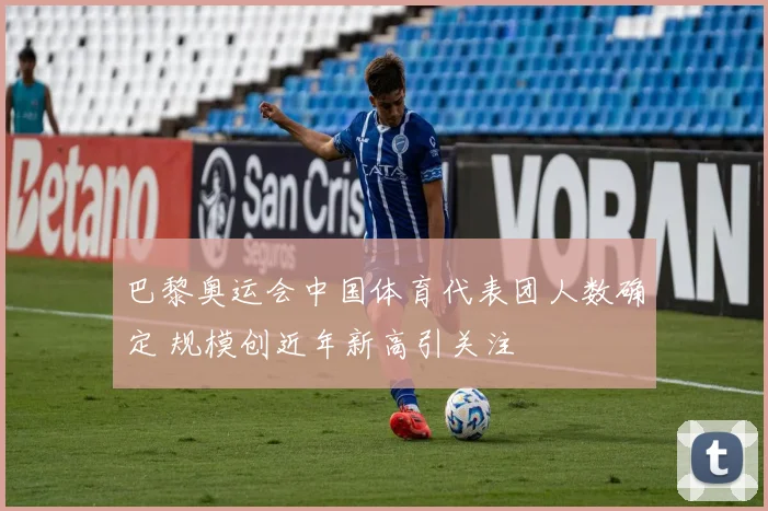 巴黎奥运会中国体育代表团人数确定 规模创近年新高引关注