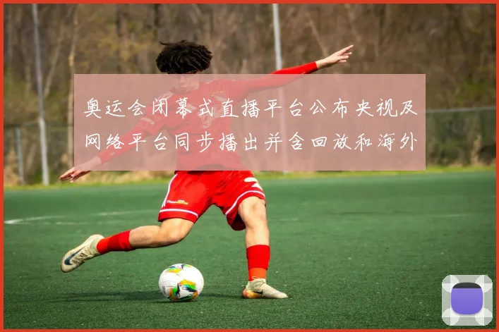 奥运会闭幕式直播平台公布央视及网络平台同步播出并含回放和海外入口