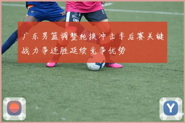 广东男篮调整轮换冲击季后赛关键战力争连胜延续竞争优势