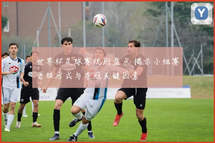 世界杯足球赛规则盘点 揭示小组赛晋级方式与夺冠关键因素