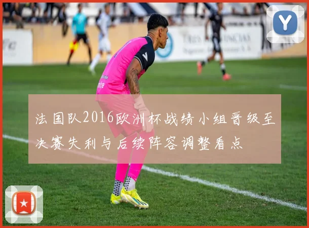 法国队2016欧洲杯战绩小组晋级至决赛失利与后续阵容调整看点