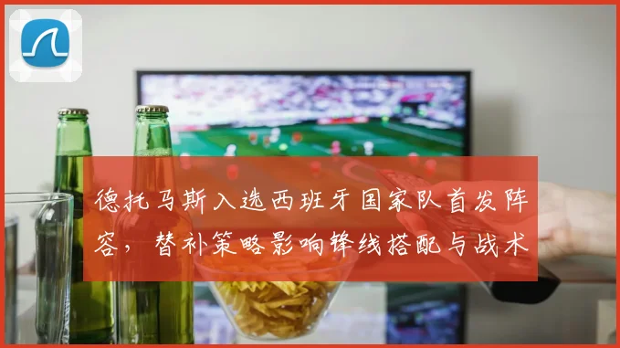 德托马斯入选西班牙国家队首发阵容，替补策略影响锋线搭配与战术侧重