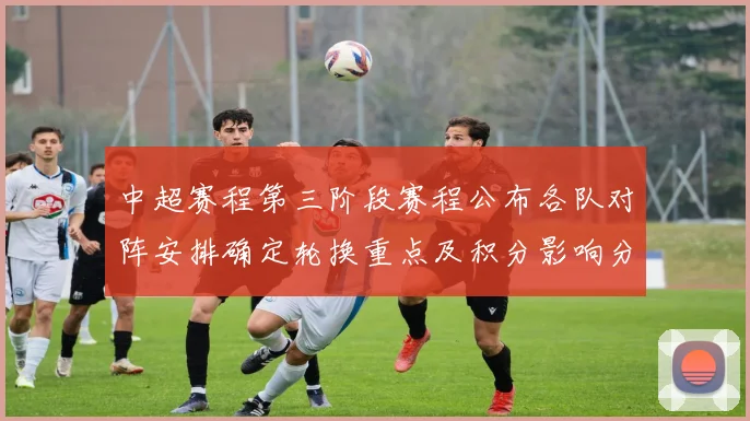 中超赛程第三阶段赛程公布各队对阵安排确定轮换重点及积分影响分析