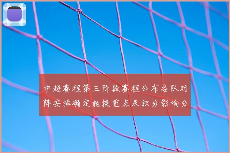 中超赛程第三阶段赛程公布各队对阵安排确定轮换重点及积分影响分析
