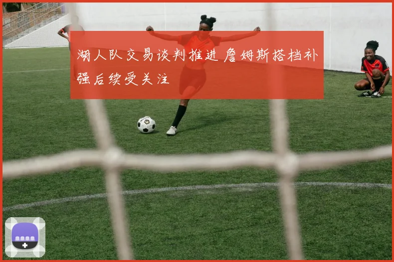 湖人队交易谈判推进 詹姆斯搭档补强后续受关注