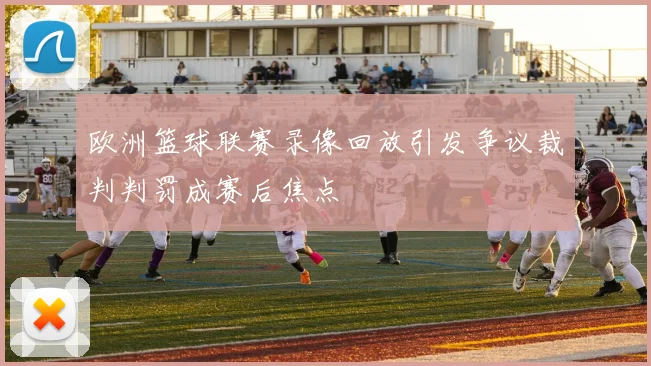 欧洲篮球联赛录像回放引发争议裁判判罚成赛后焦点
