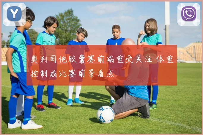 奥利司他胶囊赛前减重受关注 体重控制成比赛前景看点