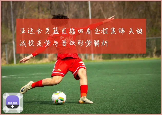 亚运会男篮直播回看全程集锦 关键战役走势与晋级形势解析