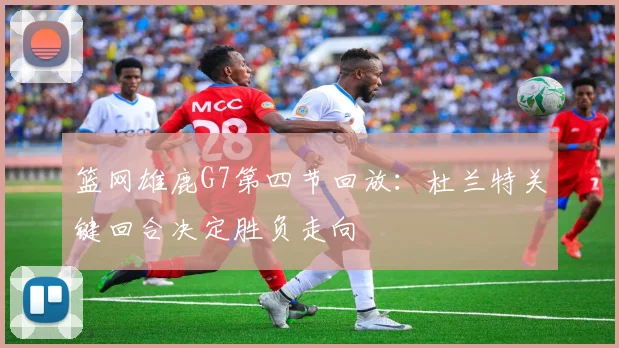 篮网雄鹿G7第四节回放：杜兰特关键回合决定胜负走向