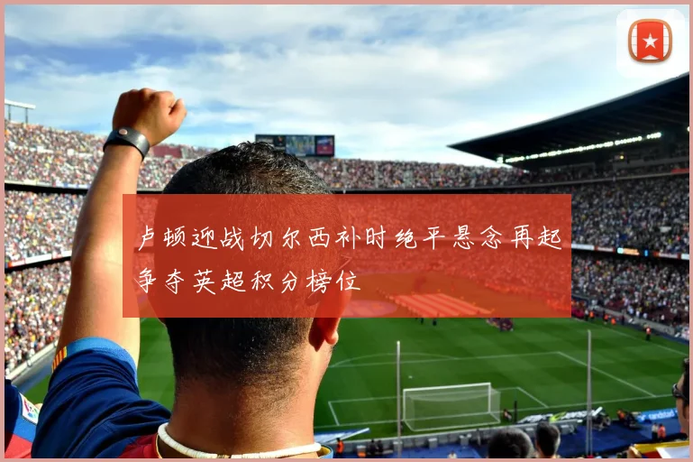 卢顿迎战切尔西补时绝平悬念再起争夺英超积分榜位