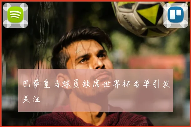 巴萨皇马球员缺席世界杯名单引发关注