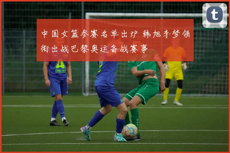 中国女篮参赛名单出炉 韩旭李梦领衔出战巴黎奥运备战赛事
