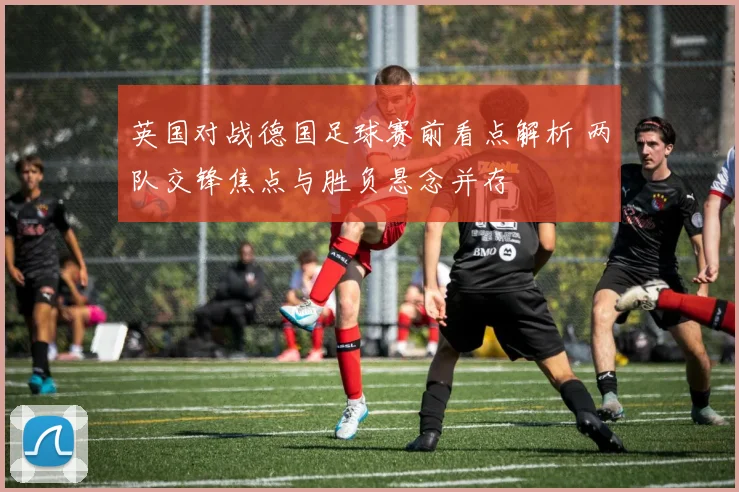 英国对战德国足球赛前看点解析 两队交锋焦点与胜负悬念并存