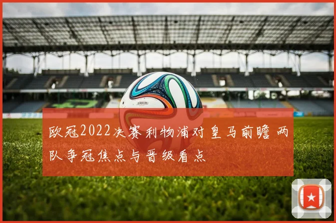 欧冠2022决赛利物浦对皇马前瞻 两队争冠焦点与晋级看点