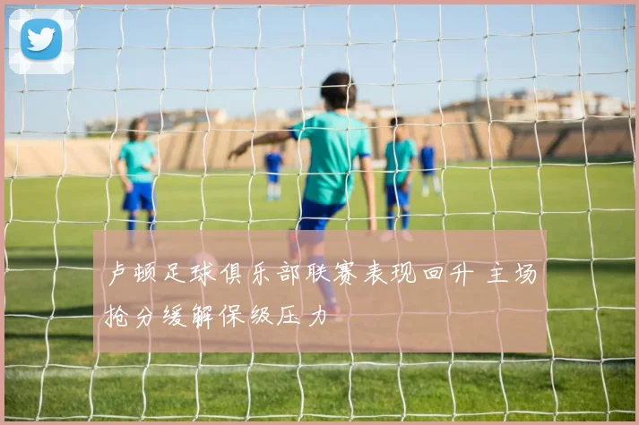 卢顿足球俱乐部联赛表现回升 主场抢分缓解保级压力