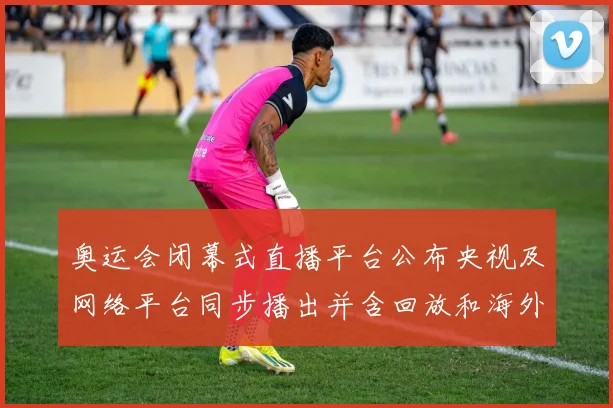 奥运会闭幕式直播平台公布央视及网络平台同步播出并含回放和海外入口